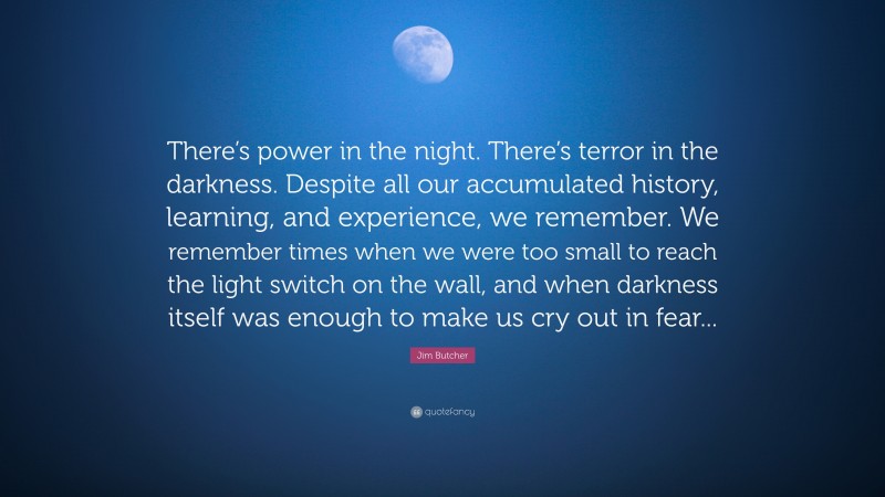 Jim Butcher Quote: “There’s power in the night. There’s terror in the darkness. Despite all our accumulated history, learning, and experience, we remember. We remember times when we were too small to reach the light switch on the wall, and when darkness itself was enough to make us cry out in fear...”