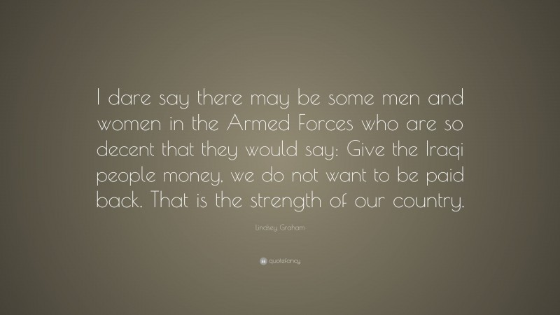 Lindsey Graham Quote: “I dare say there may be some men and women in the Armed Forces who are so decent that they would say: Give the Iraqi people money, we do not want to be paid back. That is the strength of our country.”