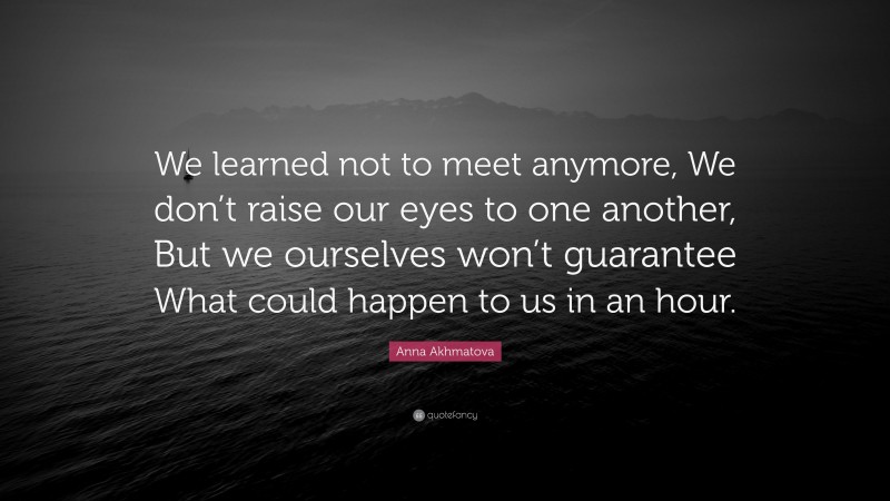 Anna Akhmatova Quote: “We learned not to meet anymore, We don’t raise our eyes to one another, But we ourselves won’t guarantee What could happen to us in an hour.”