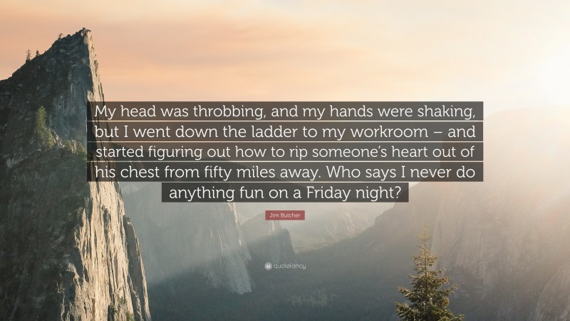 Jim Butcher Quote: “My head was throbbing, and my hands were shaking, but I went down the ladder to my workroom – and started figuring out how to rip someone’s heart out of his chest from fifty miles away. Who says I never do anything fun on a Friday night?”