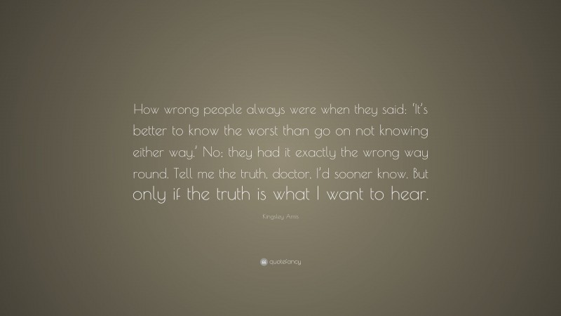 Kingsley Amis Quote: “How wrong people always were when they said: ‘It’s better to know the worst than go on not knowing either way.’ No; they had it exactly the wrong way round. Tell me the truth, doctor, I’d sooner know. But only if the truth is what I want to hear.”