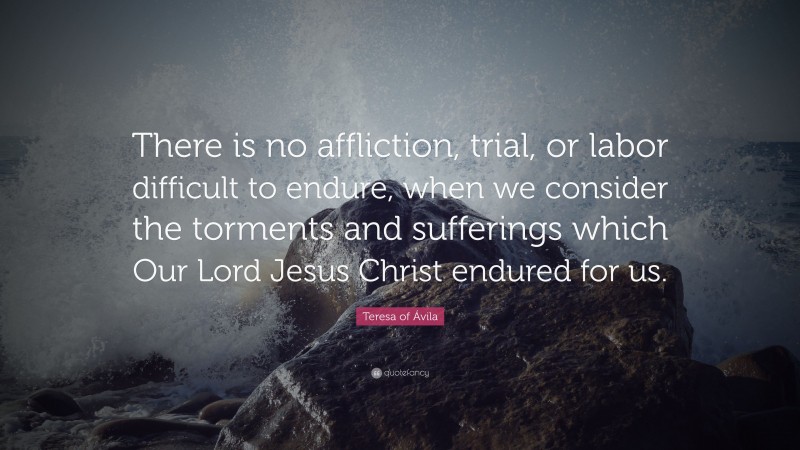 Teresa of Ávila Quote: “There is no affliction, trial, or labor difficult to endure, when we consider the torments and sufferings which Our Lord Jesus Christ endured for us.”