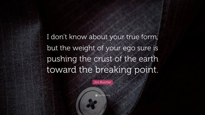 Jim Butcher Quote: “I don’t know about your true form, but the weight of your ego sure is pushing the crust of the earth toward the breaking point.”