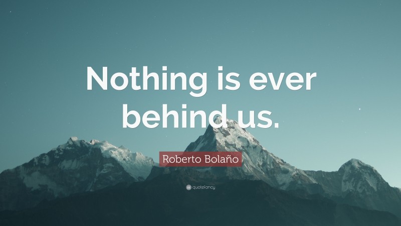 Roberto Bolaño Quote: “Nothing is ever behind us.”