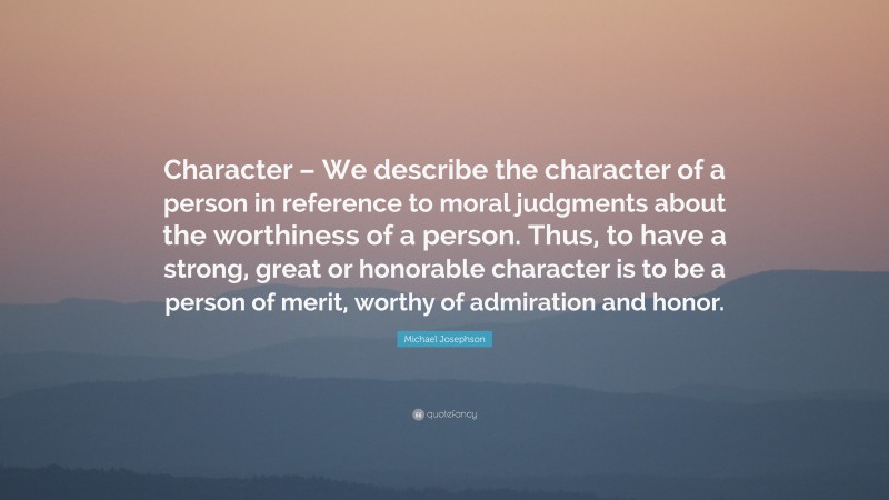 Michael Josephson Quote: “Character – We describe the character of a person in reference to moral judgments about the worthiness of a person. Thus, to have a strong, great or honorable character is to be a person of merit, worthy of admiration and honor.”