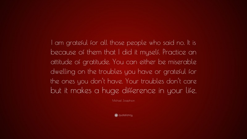 Michael Josephson Quote: “I am grateful for all those people who said no. It is because of them that I did it myself. Practice an attitude of gratitude. You can either be miserable dwelling on the troubles you have or grateful for the ones you don’t have. Your troubles don’t care but it makes a huge difference in your life.”