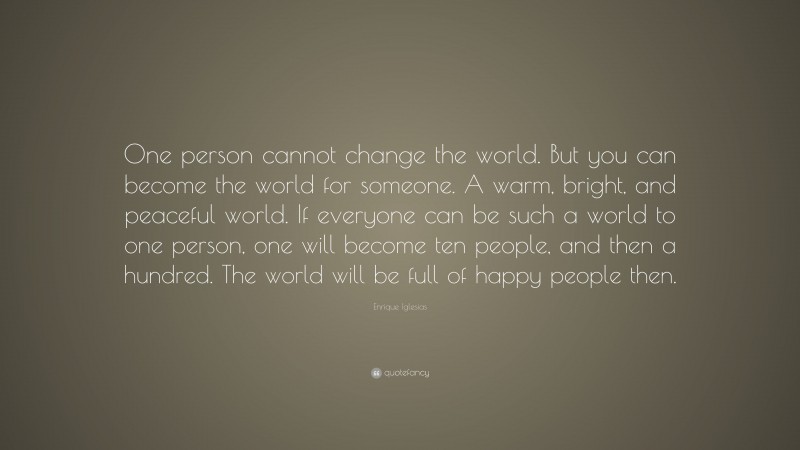Enrique Iglesias Quote: “One person cannot change the world. But you can become the world for someone. A warm, bright, and peaceful world. If everyone can be such a world to one person, one will become ten people, and then a hundred. The world will be full of happy people then.”