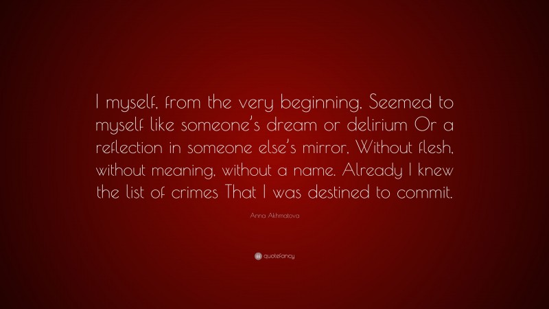 Anna Akhmatova Quote: “I myself, from the very beginning, Seemed to myself like someone’s dream or delirium Or a reflection in someone else’s mirror, Without flesh, without meaning, without a name. Already I knew the list of crimes That I was destined to commit.”