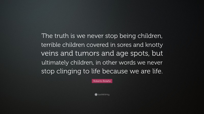 Roberto Bolaño Quote: “The truth is we never stop being children, terrible children covered in sores and knotty veins and tumors and age spots, but ultimately children, in other words we never stop clinging to life because we are life.”