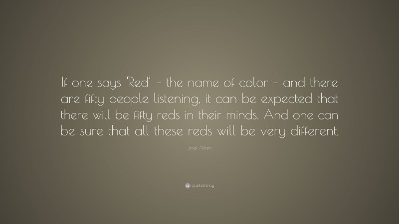 Josef Albers Quote: “If one says ‘Red’ – the name of color – and there are fifty people listening, it can be expected that there will be fifty reds in their minds. And one can be sure that all these reds will be very different.”