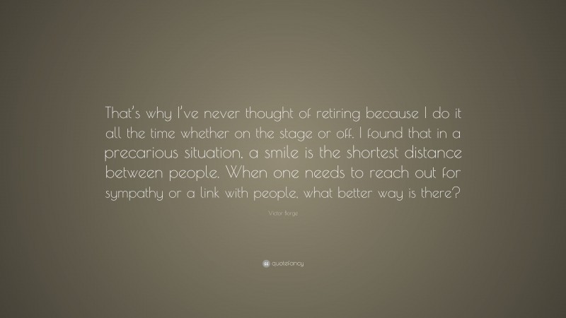 Victor Borge Quote: “That’s why I’ve never thought of retiring because I do it all the time whether on the stage or off. I found that in a precarious situation, a smile is the shortest distance between people. When one needs to reach out for sympathy or a link with people, what better way is there?”