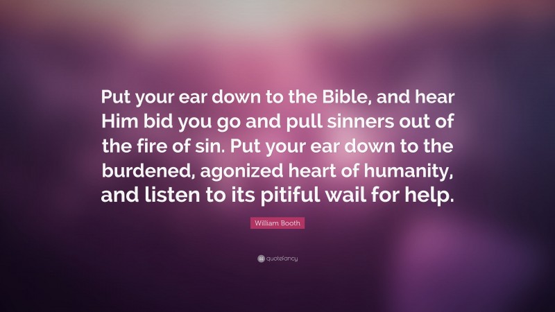 William Booth Quote: “Put your ear down to the Bible, and hear Him bid you go and pull sinners out of the fire of sin. Put your ear down to the burdened, agonized heart of humanity, and listen to its pitiful wail for help.”