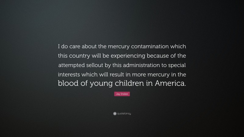 Jay Inslee Quote: “I do care about the mercury contamination which this country will be experiencing because of the attempted sellout by this administration to special interests which will result in more mercury in the blood of young children in America.”
