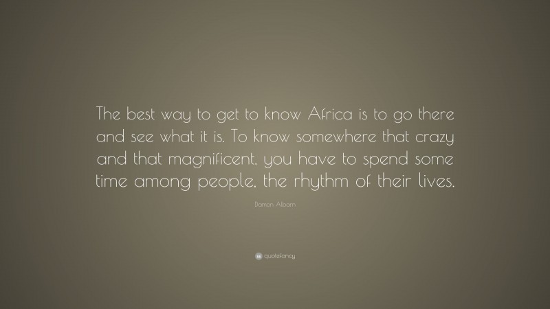 Damon Albarn Quote: “The best way to get to know Africa is to go there and see what it is. To know somewhere that crazy and that magnificent, you have to spend some time among people, the rhythm of their lives.”