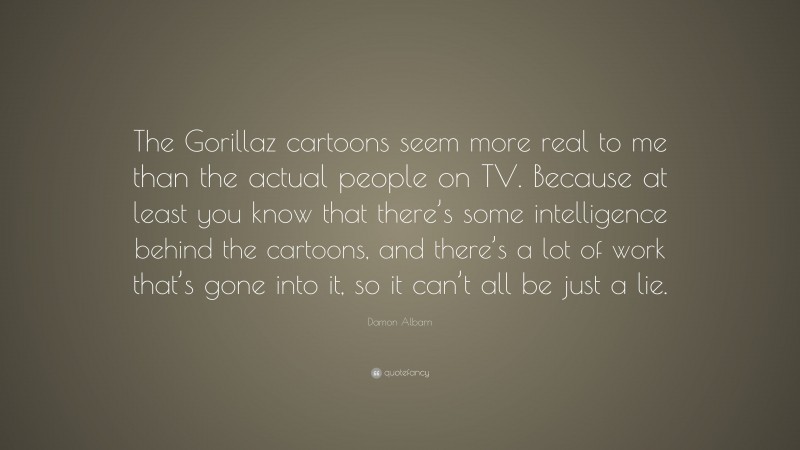 Damon Albarn Quote: “The Gorillaz cartoons seem more real to me than the actual people on TV. Because at least you know that there’s some intelligence behind the cartoons, and there’s a lot of work that’s gone into it, so it can’t all be just a lie.”