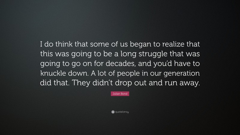 Julian Bond Quote: “I do think that some of us began to realize that this was going to be a long struggle that was going to go on for decades, and you’d have to knuckle down. A lot of people in our generation did that. They didn’t drop out and run away.”