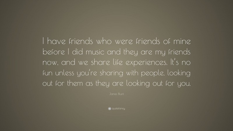James Blunt Quote: “I have friends who were friends of mine before I did music and they are my friends now, and we share life experiences. It’s no fun unless you’re sharing with people, looking out for them as they are looking out for you.”