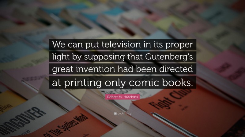 Robert M. Hutchins Quote: “We can put television in its proper light by supposing that Gutenberg’s great invention had been directed at printing only comic books.”