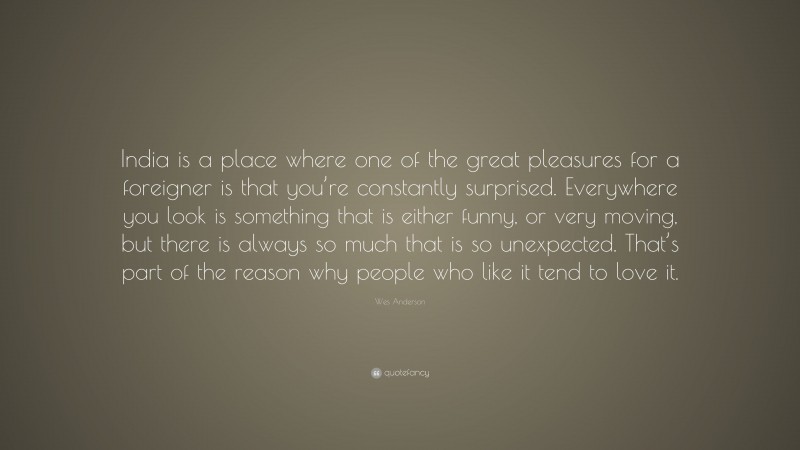 Wes Anderson Quote: “India is a place where one of the great pleasures for a foreigner is that you’re constantly surprised. Everywhere you look is something that is either funny, or very moving, but there is always so much that is so unexpected. That’s part of the reason why people who like it tend to love it.”