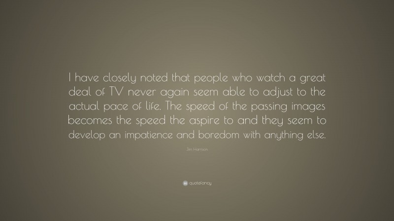 Jim Harrison Quote: “I have closely noted that people who watch a great deal of TV never again seem able to adjust to the actual pace of life. The speed of the passing images becomes the speed the aspire to and they seem to develop an impatience and boredom with anything else.”