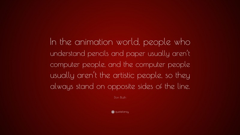 Don Bluth Quote: “In the animation world, people who understand pencils and paper usually aren’t computer people, and the computer people usually aren’t the artistic people, so they always stand on opposite sides of the line.”