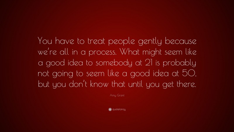 Amy Grant Quote: “You have to treat people gently because we’re all in a process. What might seem like a good idea to somebody at 21 is probably not going to seem like a good idea at 50, but you don’t know that until you get there.”