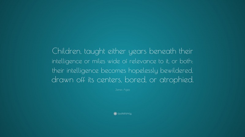 James Agee Quote: “Children, taught either years beneath their intelligence or miles wide of relevance to it, or both: their intelligence becomes hopelessly bewildered, drawn off its centers, bored, or atrophied.”