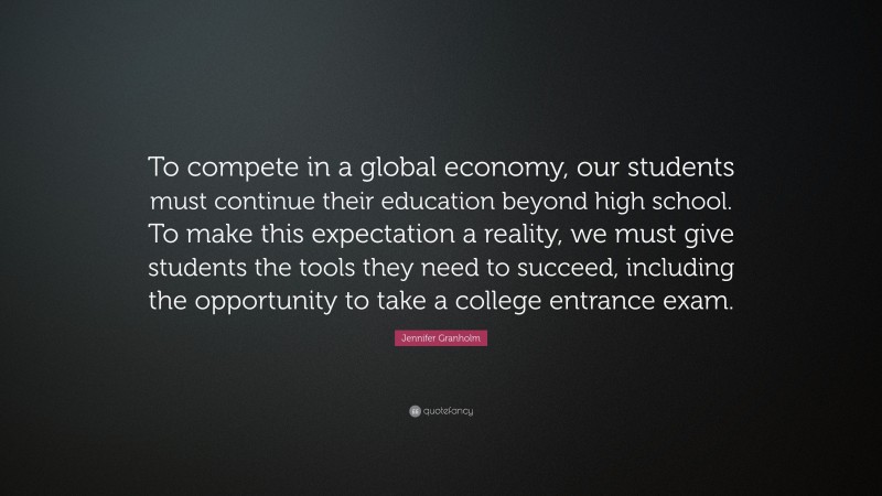 Jennifer Granholm Quote: “To compete in a global economy, our students must continue their education beyond high school. To make this expectation a reality, we must give students the tools they need to succeed, including the opportunity to take a college entrance exam.”