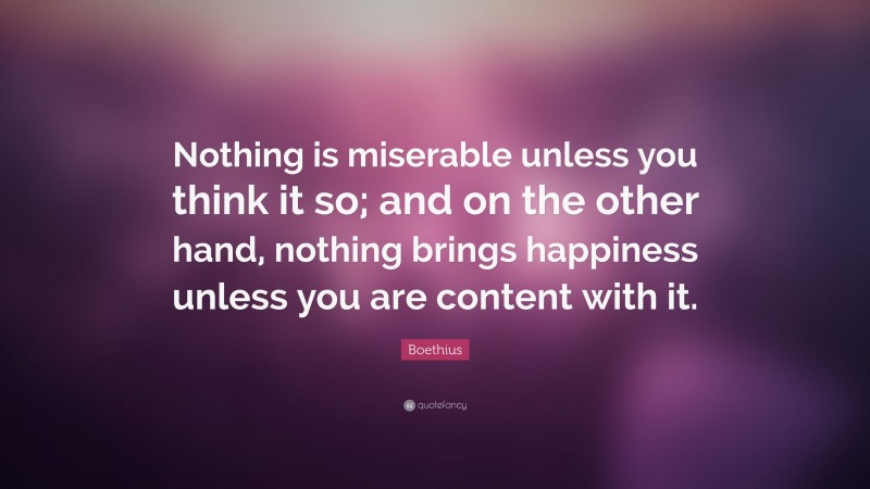 Boethius Quote: “Nothing is miserable unless you think it so; and on the other hand, nothing brings happiness unless you are content with it.”