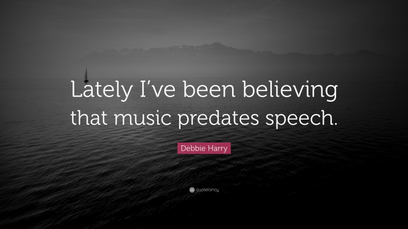 Debbie Harry Quote: “Lately I’ve been believing that music predates speech.”