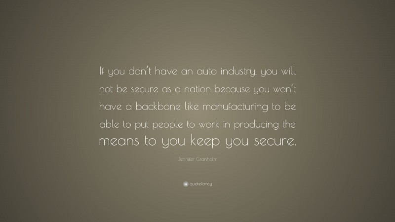 Jennifer Granholm Quote: “If you don’t have an auto industry, you will not be secure as a nation because you won’t have a backbone like manufacturing to be able to put people to work in producing the means to you keep you secure.”