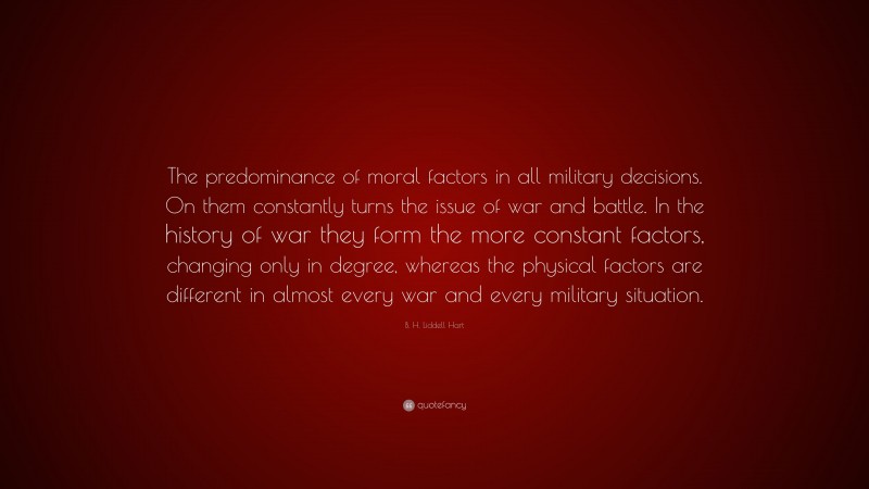 B. H. Liddell Hart Quote: “The predominance of moral factors in all military decisions. On them constantly turns the issue of war and battle. In the history of war they form the more constant factors, changing only in degree, whereas the physical factors are different in almost every war and every military situation.”