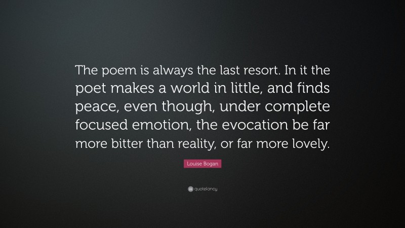 Louise Bogan Quote: “The poem is always the last resort. In it the poet makes a world in little, and finds peace, even though, under complete focused emotion, the evocation be far more bitter than reality, or far more lovely.”