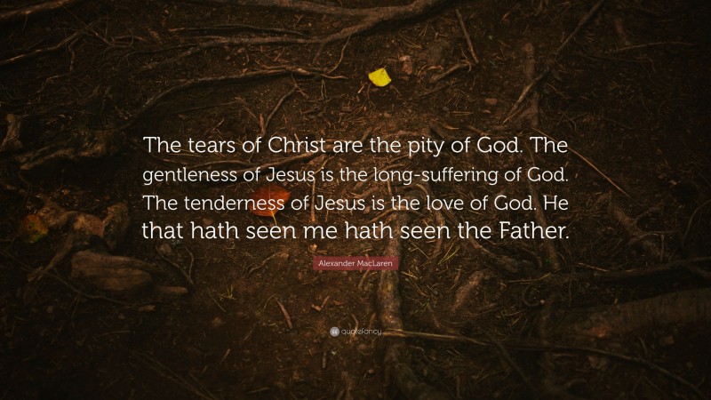 Alexander MacLaren Quote: “The tears of Christ are the pity of God. The gentleness of Jesus is the long-suffering of God. The tenderness of Jesus is the love of God. He that hath seen me hath seen the Father.”