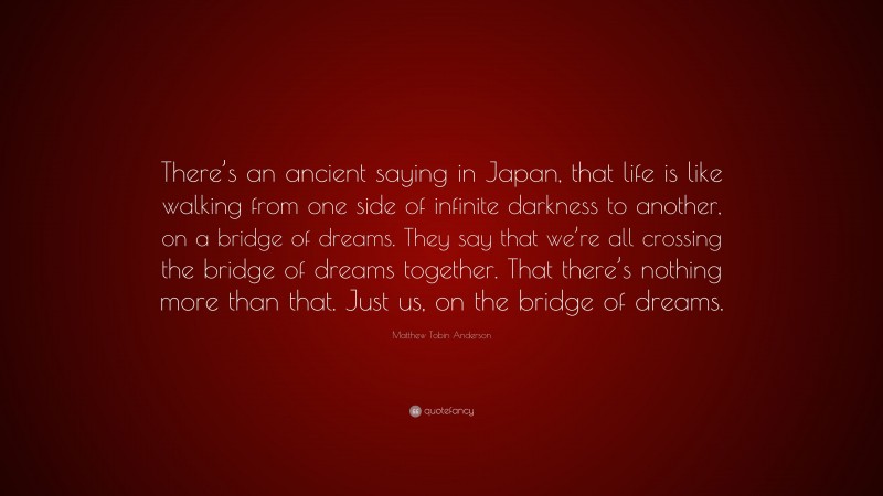 Matthew Tobin Anderson Quote: “There’s an ancient saying in Japan, that life is like walking from one side of infinite darkness to another, on a bridge of dreams. They say that we’re all crossing the bridge of dreams together. That there’s nothing more than that. Just us, on the bridge of dreams.”