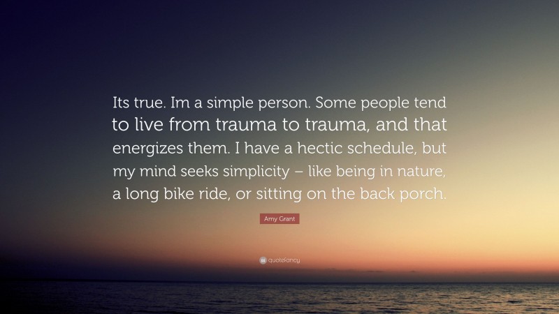 Amy Grant Quote: “Its true. Im a simple person. Some people tend to live from trauma to trauma, and that energizes them. I have a hectic schedule, but my mind seeks simplicity – like being in nature, a long bike ride, or sitting on the back porch.”