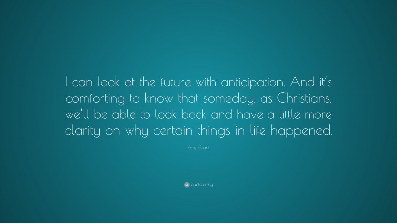 Amy Grant Quote: “I can look at the future with anticipation. And it’s comforting to know that someday, as Christians, we’ll be able to look back and have a little more clarity on why certain things in life happened.”