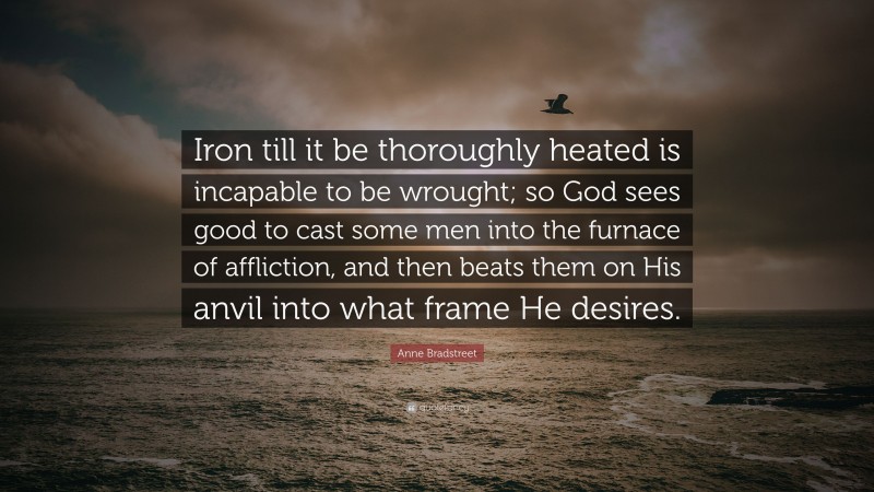 Anne Bradstreet Quote: “Iron till it be thoroughly heated is incapable to be wrought; so God sees good to cast some men into the furnace of affliction, and then beats them on His anvil into what frame He desires.”