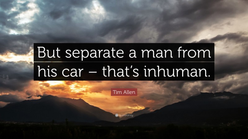 Tim Allen Quote: “But separate a man from his car – that’s inhuman.”