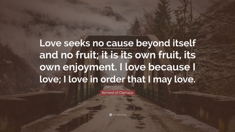 Bernard of Clairvaux Quote: “Love seeks no cause beyond itself and no fruit; it is its own fruit, its own enjoyment. I love because I love; I love in order that I may love.”