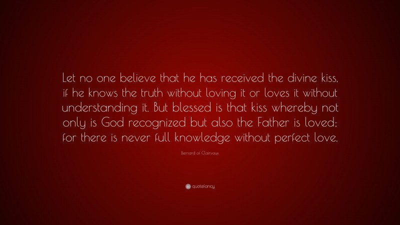 Bernard of Clairvaux Quote: “Let no one believe that he has received the divine kiss, if he knows the truth without loving it or loves it without understanding it. But blessed is that kiss whereby not only is God recognized but also the Father is loved; for there is never full knowledge without perfect love.”
