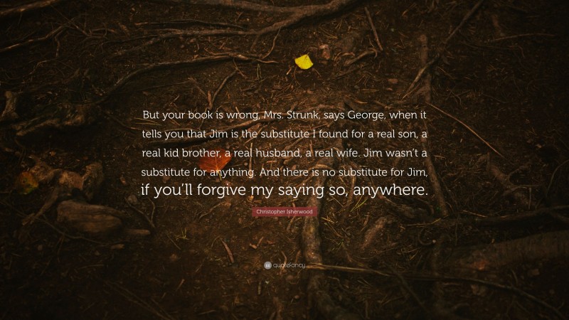 Christopher Isherwood Quote: “But your book is wrong, Mrs. Strunk, says George, when it tells you that Jim is the substitute I found for a real son, a real kid brother, a real husband, a real wife. Jim wasn’t a substitute for anything. And there is no substitute for Jim, if you’ll forgive my saying so, anywhere.”