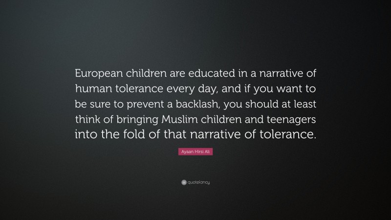 Ayaan Hirsi Ali Quote: “European children are educated in a narrative of human tolerance every day, and if you want to be sure to prevent a backlash, you should at least think of bringing Muslim children and teenagers into the fold of that narrative of tolerance.”
