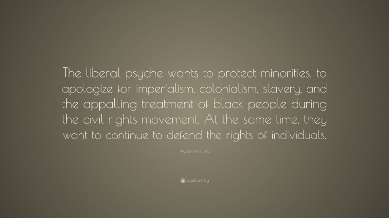 Ayaan Hirsi Ali Quote: “The liberal psyche wants to protect minorities, to apologize for imperialism, colonialism, slavery, and the appalling treatment of black people during the civil rights movement. At the same time, they want to continue to defend the rights of individuals.”