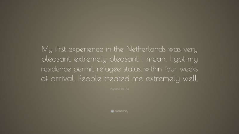Ayaan Hirsi Ali Quote: “My first experience in the Netherlands was very pleasant, extremely pleasant. I mean, I got my residence permit, refugee status, within four weeks of arrival. People treated me extremely well.”