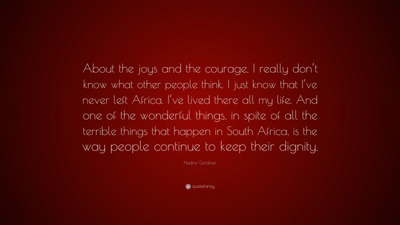 Nadine Gordimer Quote: “About the joys and the courage, I really don’t know what other people think. I just know that I’ve never left Africa. I’ve lived there all my life. And one of the wonderful things, in spite of all the terrible things that happen in South Africa, is the way people continue to keep their dignity.”