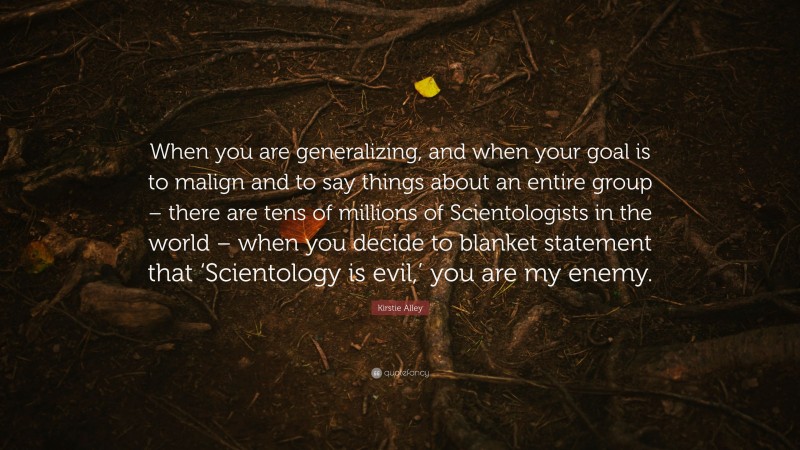 Kirstie Alley Quote: “When you are generalizing, and when your goal is to malign and to say things about an entire group – there are tens of millions of Scientologists in the world – when you decide to blanket statement that ‘Scientology is evil,’ you are my enemy.”