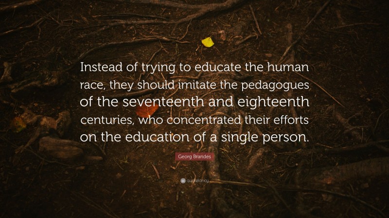 Georg Brandes Quote: “Instead of trying to educate the human race, they should imitate the pedagogues of the seventeenth and eighteenth centuries, who concentrated their efforts on the education of a single person.”