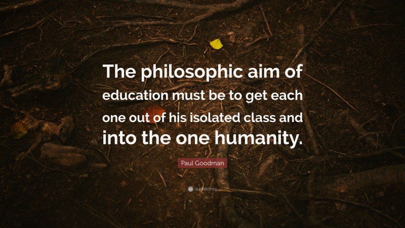 Paul Goodman Quote: “The philosophic aim of education must be to get each one out of his isolated class and into the one humanity.”