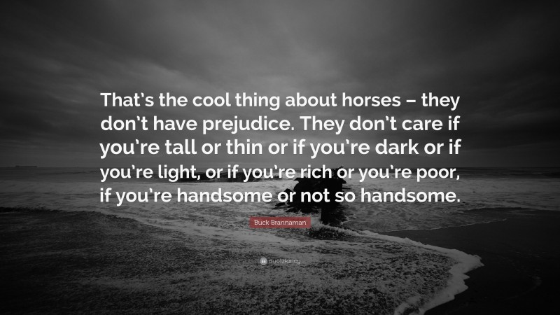 Buck Brannaman Quote: “That’s the cool thing about horses – they don’t have prejudice. They don’t care if you’re tall or thin or if you’re dark or if you’re light, or if you’re rich or you’re poor, if you’re handsome or not so handsome.”